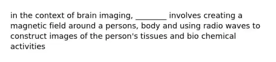 in the context of brain imaging, ________ involves creating a magnetic field around a persons, body and using radio waves to construct images of the person's tissues and bio chemical activities