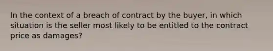 In the context of a breach of contract by the buyer, in which situation is the seller most likely to be entitled to the contract price as damages?