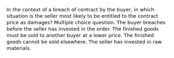 In the context of a breach of contract by the buyer, in which situation is the seller most likely to be entitled to the contract price as damages? Multiple choice question. The buyer breaches before the seller has invested in the order. The finished goods must be sold to another buyer at a lower price. The finished goods cannot be sold elsewhere. The seller has invested in raw materials.