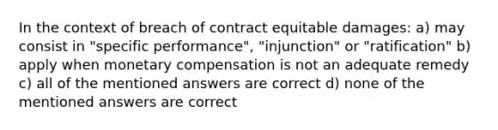 In the context of breach of contract equitable damages: a) may consist in "specific performance", "injunction" or "ratification" b) apply when monetary compensation is not an adequate remedy c) all of the mentioned answers are correct d) none of the mentioned answers are correct