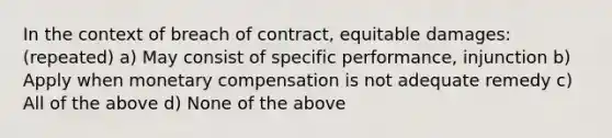 In the context of breach of contract, equitable damages: (repeated) a) May consist of specific performance, injunction b) Apply when monetary compensation is not adequate remedy c) All of the above d) None of the above