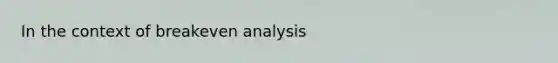 In the context of breakeven analysis