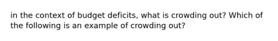 in the context of budget deficits, what is crowding out? Which of the following is an example of crowding out?