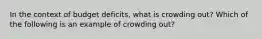 In the context of budget deficits, what is crowding out? Which of the following is an example of crowding out?