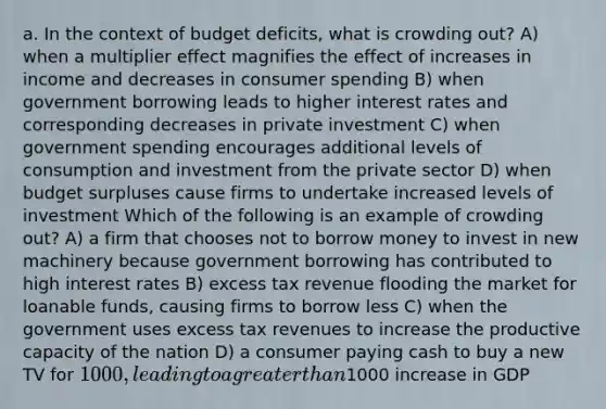 a. In the context of budget deficits, what is crowding out? A) when a multiplier effect magnifies the effect of increases in income and decreases in consumer spending B) when government borrowing leads to higher interest rates and corresponding decreases in private investment C) when government spending encourages additional levels of consumption and investment from the private sector D) when budget surpluses cause firms to undertake increased levels of investment Which of the following is an example of crowding out? A) a firm that chooses not to borrow money to invest in new machinery because government borrowing has contributed to high interest rates B) excess tax revenue flooding the market for loanable funds, causing firms to borrow less C) when the government uses excess tax revenues to increase the productive capacity of the nation D) a consumer paying cash to buy a new TV for 1000, leading to a greater than1000 increase in GDP