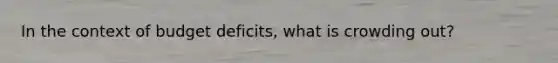 In the context of budget deficits, what is crowding out?