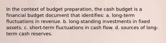 In the context of budget preparation, the cash budget is a financial budget document that identifies: a. long-term fluctuations in revenue. b. long-standing investments in fixed assets. c. short-term fluctuations in cash flow. d. sources of long-term cash reserves.