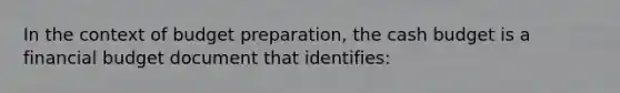 In the context of budget preparation, the <a href='https://www.questionai.com/knowledge/k5eyRVQLz3-cash-budget' class='anchor-knowledge'>cash budget</a> is a financial budget document that identifies: