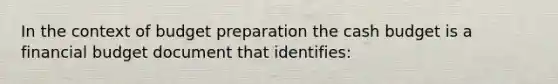 In the context of budget preparation the cash budget is a financial budget document that identifies: