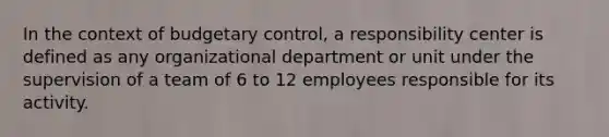 In the context of budgetary control, a responsibility center is defined as any organizational department or unit under the supervision of a team of 6 to 12 employees responsible for its activity.