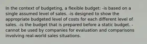 In the context of budgeting, a flexible budget: -is based on a single assumed level of sales. -is designed to show the appropriate budgeted level of costs for each different level of sales. -is the budget that is prepared before a static budget. -cannot be used by companies for evaluation and comparisons involving real-world sales situations.