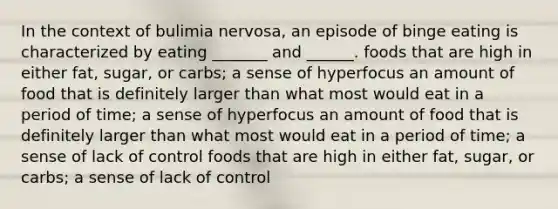 In the context of bulimia nervosa, an episode of binge eating is characterized by eating _______ and ______. foods that are high in either fat, sugar, or carbs; a sense of hyperfocus an amount of food that is definitely larger than what most would eat in a period of time; a sense of hyperfocus an amount of food that is definitely larger than what most would eat in a period of time; a sense of lack of control foods that are high in either fat, sugar, or carbs; a sense of lack of control