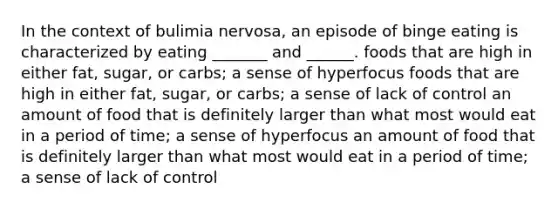 In the context of bulimia nervosa, an episode of binge eating is characterized by eating _______ and ______. foods that are high in either fat, sugar, or carbs; a sense of hyperfocus foods that are high in either fat, sugar, or carbs; a sense of lack of control an amount of food that is definitely larger than what most would eat in a period of time; a sense of hyperfocus an amount of food that is definitely larger than what most would eat in a period of time; a sense of lack of control