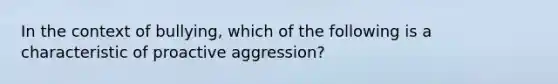 In the context of bullying, which of the following is a characteristic of proactive aggression?