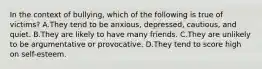 In the context of bullying, which of the following is true of victims? A.They tend to be anxious, depressed, cautious, and quiet. B.They are likely to have many friends. C.They are unlikely to be argumentative or provocative. D.They tend to score high on self-esteem.