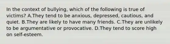 In the context of bullying, which of the following is true of victims? A.They tend to be anxious, depressed, cautious, and quiet. B.They are likely to have many friends. C.They are unlikely to be argumentative or provocative. D.They tend to score high on self-esteem.