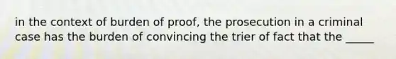 in the context of burden of proof, the prosecution in a criminal case has the burden of convincing the trier of fact that the _____