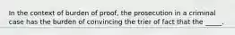 In the context of burden of proof, the prosecution in a criminal case has the burden of convincing the trier of fact that the _____.