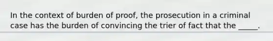 In the context of burden of proof, the prosecution in a criminal case has the burden of convincing the trier of fact that the _____.