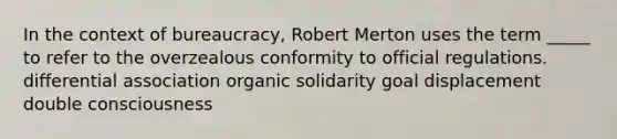 In the context of bureaucracy, Robert Merton uses the term _____ to refer to the overzealous conformity to official regulations. differential association organic solidarity goal displacement double consciousness