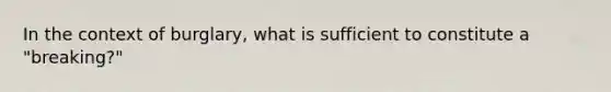 In the context of burglary, what is sufficient to constitute a "breaking?"