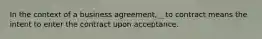 In the context of a business agreement, _ to contract means the intent to enter the contract upon acceptance.