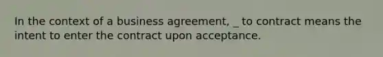 In the context of a business agreement, _ to contract means the intent to enter the contract upon acceptance.