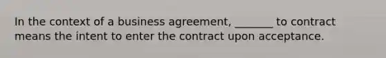 In the context of a business agreement, _______ to contract means the intent to enter the contract upon acceptance.