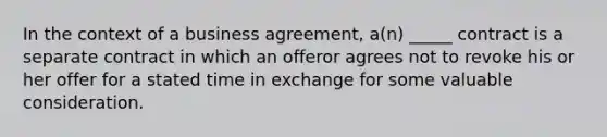 In the context of a business agreement, a(n) _____ contract is a separate contract in which an offeror agrees not to revoke his or her offer for a stated time in exchange for some valuable consideration.