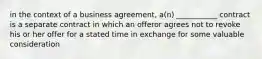 in the context of a business agreement, a(n) ___________ contract is a separate contract in which an offeror agrees not to revoke his or her offer for a stated time in exchange for some valuable consideration