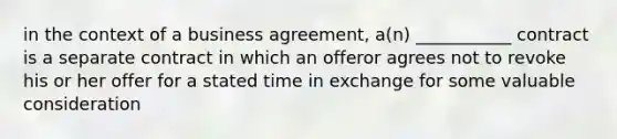 in the context of a business agreement, a(n) ___________ contract is a separate contract in which an offeror agrees not to revoke his or her offer for a stated time in exchange for some valuable consideration