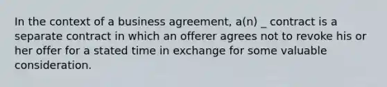 In the context of a business agreement, a(n) _ contract is a separate contract in which an offerer agrees not to revoke his or her offer for a stated time in exchange for some valuable consideration.