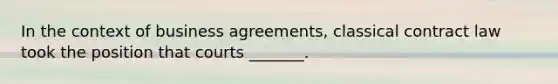 In the context of business agreements, classical contract law took the position that courts _______.