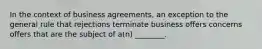 In the context of business agreements, an exception to the general rule that rejections terminate business offers concerns offers that are the subject of a(n) ________.