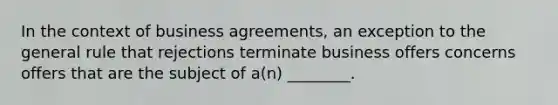 In the context of business agreements, an exception to the general rule that rejections terminate business offers concerns offers that are the subject of a(n) ________.