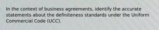 In the context of business agreements, identify the accurate statements about the definiteness standards under the Uniform Commercial Code (UCC).