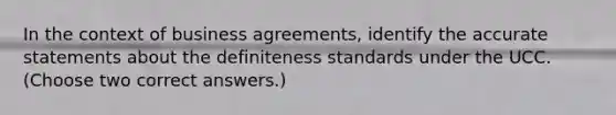 In the context of business agreements, identify the accurate statements about the definiteness standards under the UCC. (Choose two correct answers.)