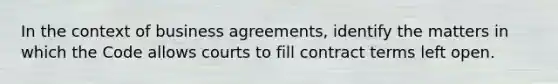 In the context of business agreements, identify the matters in which the Code allows courts to fill contract terms left open.