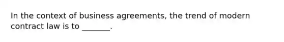 In the context of business agreements, the trend of modern contract law is to _______.