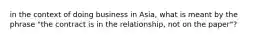 in the context of doing business in Asia, what is meant by the phrase "the contract is in the relationship, not on the paper"?