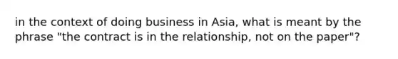 in the context of doing business in Asia, what is meant by the phrase "the contract is in the relationship, not on the paper"?