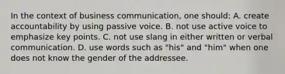 In the context of business communication, one should: A. create accountability by using passive voice. B. not use active voice to emphasize key points. C. not use slang in either written or verbal communication. D. use words such as "his" and "him" when one does not know the gender of the addressee.