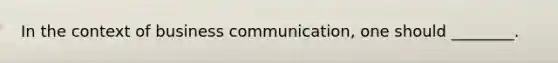 In the context of business communication, one should ________.