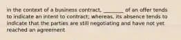 in the context of a business contract, ________ of an offer tends to indicate an intent to contract; whereas, its absence tends to indicate that the parties are still negotiating and have not yet reached an agreement