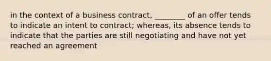 in the context of a business contract, ________ of an offer tends to indicate an intent to contract; whereas, its absence tends to indicate that the parties are still negotiating and have not yet reached an agreement