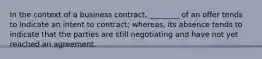 In the context of a business contract, ________ of an offer tends to indicate an intent to contract; whereas, its absence tends to indicate that the parties are still negotiating and have not yet reached an agreement.