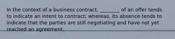 In the context of a business contract, ________ of an offer tends to indicate an intent to contract; whereas, its absence tends to indicate that the parties are still negotiating and have not yet reached an agreement.