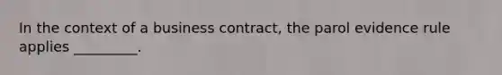 In the context of a business contract, the parol evidence rule applies _________.