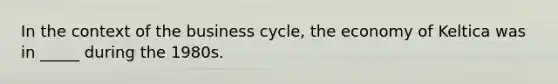 In the context of the business cycle, the economy of Keltica was in _____ during the 1980s.