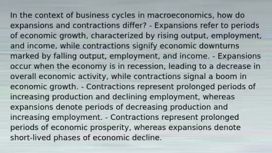 In the context of business cycles in macroeconomics, how do expansions and contractions differ? - Expansions refer to periods of economic growth, characterized by rising output, employment, and income, while contractions signify economic downturns marked by falling output, employment, and income. - Expansions occur when the economy is in recession, leading to a decrease in overall economic activity, while contractions signal a boom in economic growth. - Contractions represent prolonged periods of increasing production and declining employment, whereas expansions denote periods of decreasing production and increasing employment. - Contractions represent prolonged periods of economic prosperity, whereas expansions denote short-lived phases of economic decline.